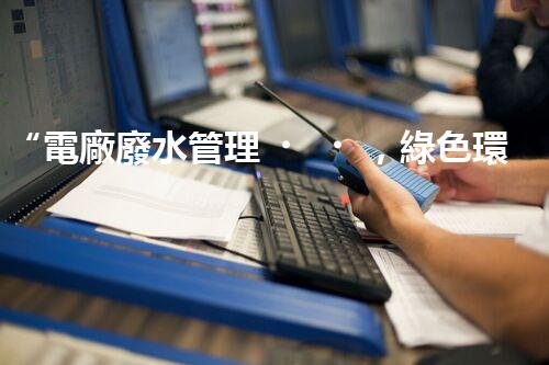 “電廠廢水管理，綠色環(huán)保新篇章”